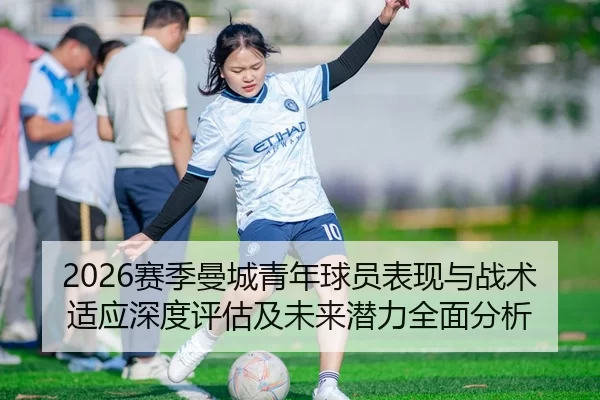 2026赛季曼城青年球员表现与战术适应深度评估及未来潜力全面分析