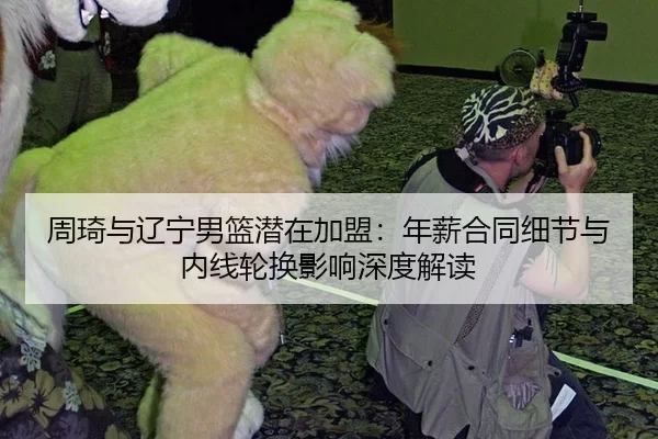 周琦与辽宁男篮潜在加盟：年薪合同细节与内线轮换影响深度解读