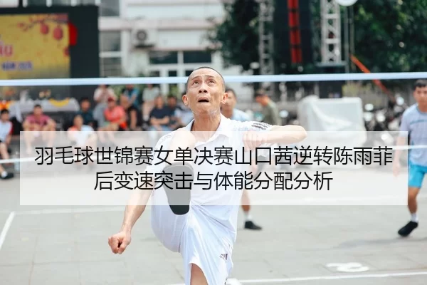 羽毛球世锦赛女单决赛山口茜逆转陈雨菲后变速突击与体能分配分析